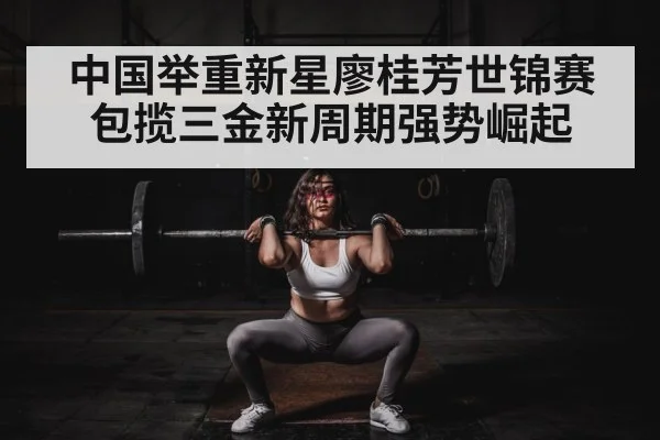 中国举重新星廖桂芳世锦赛包揽三金新周期强势崛起